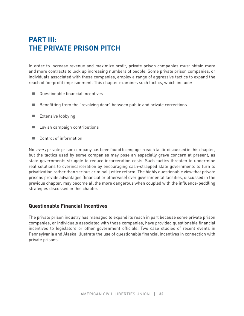 PART Il1: THE PRIVATE PRISON PITCH In order to increase revenue and maximize profit, private prison companies must obtain more and more contracts to lock up increasing numbers of people. Some private prison companies, or individuals associated with these companies, employ a range of aggressive tactics to expand the reach of for-profit imprisonment. This chapter examines such tactics, which include: = Questionable financial incentives = Benefitting from the “revolving door” between public and private corrections = Extensive lobbying ® Lavish campaign contributions. = Control of information Notevery private prison company has been found to engage in each tactic discussed in this chapter, but the tactics used by some companies may pose an especially grave concern at present, as state governments struggle to reduce incarceration costs. Such tactics threaten to undermine real solutions to overincarceration by encouraging cash-strapped state governments to turn to privatization rather than serious criminal justice reform. The highly questionable view that private prisons provide advantages (financial or otherwise) over governmental facilities, discussed in the previous chapter, may become all the more dangerous when coupled with the influence-peddling strategies discussed in this chapter. Questionable Financial Incentives The private prison industry has managed to expand its reach in part because some private prison companies, or individuals associated with those companies, have provided questionable financial incentives to legislators or other government officials. Two case studies of recent events in Pennsylvania and Alaska ilustrate the use of questionable financial incentives in connection with private prisons. AMERICAN CIVIL LIBERTIES UNION | 32